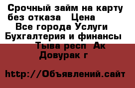 Срочный займ на карту без отказа › Цена ­ 500 - Все города Услуги » Бухгалтерия и финансы   . Тыва респ.,Ак-Довурак г.